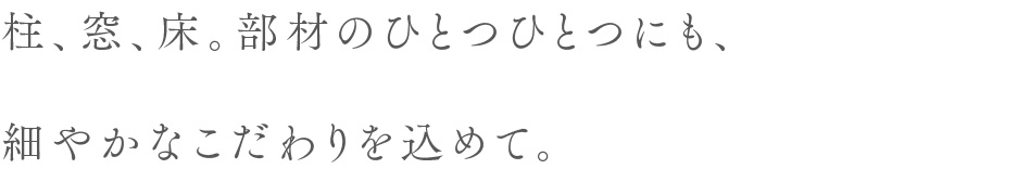 柱、窓、床。部材のひとつひとつにも、細やかなこだわりを込めて。