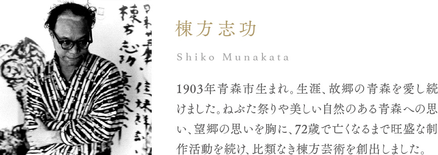 棟方志功 Shiko Munakata 1903年青森市生まれ。生涯、故郷の青森を愛し続けました。ねぶた祭りや美しい自然のある青森への思い、望郷の思いを胸に、72歳で亡くなるまで旺盛な制作活動を続け、比類なき棟方芸術を創出しました。