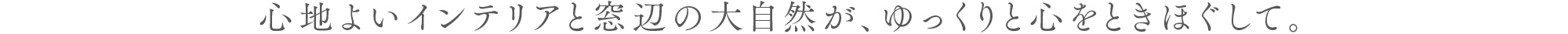 心地よいインテリアと窓辺の大自然が、ゆっくりと心をときほぐして。