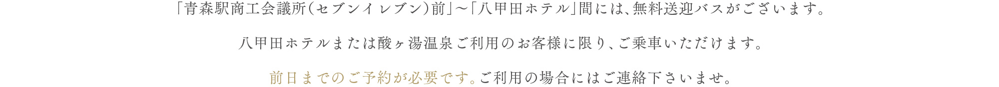 「青森駅商工会議所（セブンイレブン）前」～「八甲田ホテル」間には、無料送迎バスがございます。八甲田ホテルまたは酸ヶ湯温泉ご利用のお客様に限り、ご乗車いただけます。前日までのご予約が必要です。ご利用の場合にはご連絡下さいませ。