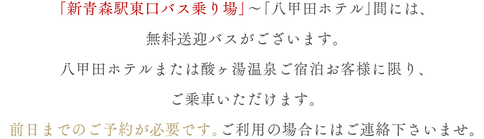 「新青森駅東口バス乗り場」～「八甲田ホテル」間には、無料送迎バスがございます。八甲田ホテルまたは酸ヶ湯温泉ご宿泊のお客様に限り、ご乗車いただけます。前日までのご予約が必要です。ご利用の場合にはご連絡下さいませ。