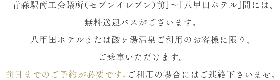 「青森駅商工会議所（セブンイレブン）前」～「八甲田ホテル」間には、無料送迎バスがございます。八甲田ホテルまたは酸ヶ湯温泉ご利用のお客様に限り、ご乗車いただけます。前日までのご予約が必要です。ご利用の場合にはご連絡下さいませ。