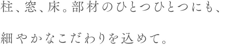 柱、窓、床。部材のひとつひとつにも、細やかなこだわりを込めて。