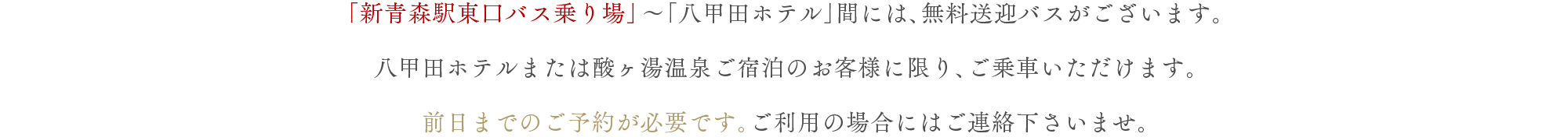 「新青森駅東口バス乗り場」～「八甲田ホテル」間には、無料送迎バスがございます。八甲田ホテルまたは酸ヶ湯温泉ご宿泊のお客様に限り、ご乗車いただけます。前日までのご予約が必要です。ご利用の場合にはご連絡下さいませ。
